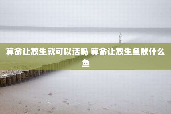 算命让放生就可以活吗 算命让放生鱼放什么鱼