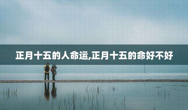 正月十五的人命运,正月十五的命好不好
