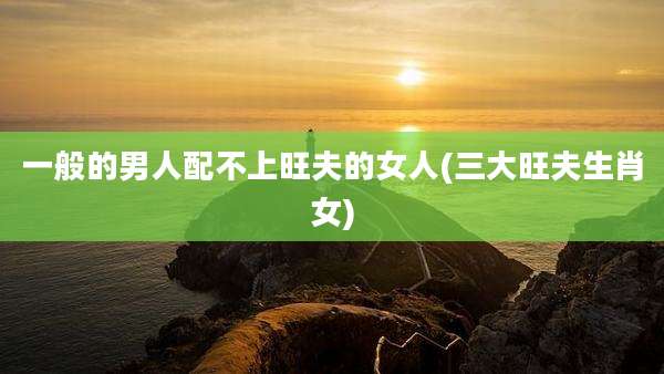 一般的男人配不上旺夫的女人(三大旺夫生肖女)