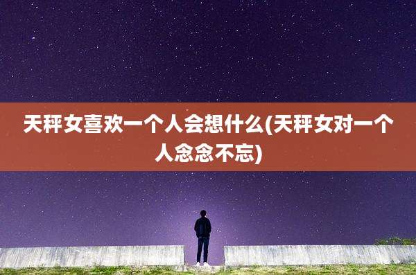 天秤女喜欢一个人会想什么(天秤女对一个人念念不忘)