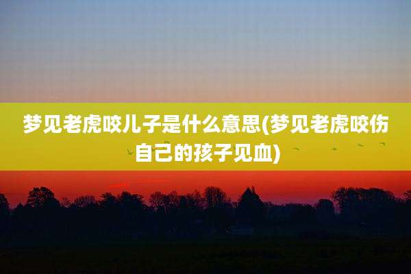梦见老虎咬儿子是什么意思(梦见老虎咬伤自己的孩子见血)