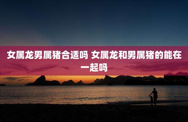 女属龙男属猪合适吗 女属龙和男属猪的能在一起吗