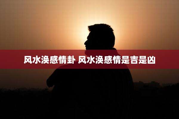 风水涣感情卦 风水涣感情是吉是凶