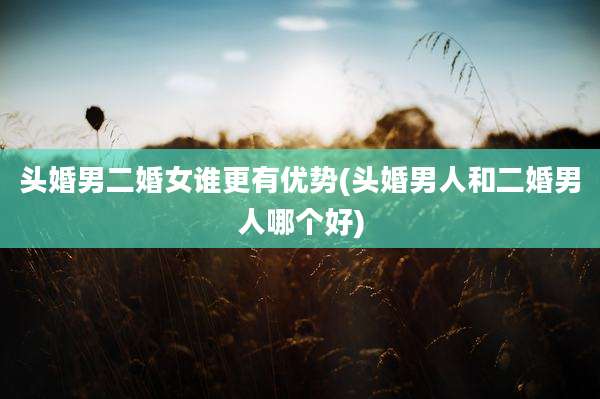 头婚男二婚女谁更有优势(头婚男人和二婚男人哪个好)