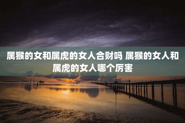 属猴的女和属虎的女人合财吗 属猴的女人和属虎的女人哪个厉害