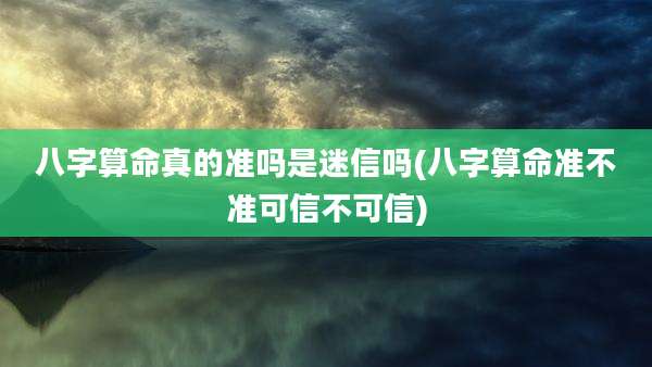 八字算命真的准吗是迷信吗(八字算命准不准可信不可信)