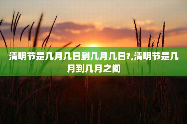 清明节是几月几日到几月几日?,清明节是几月到几月之间