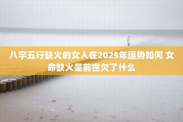 八字五行缺火的女人在2025年运势如何 女命缺火是前世欠了什么