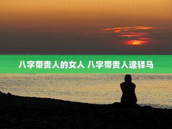 八字带贵人的女人 八字带贵人逢驿马
