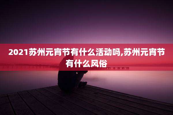 2021苏州元宵节有什么活动吗,苏州元宵节有什么风俗