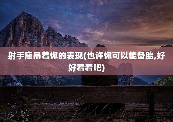 射手座吊着你的表现(也许你可以能备胎,好好看看吧)