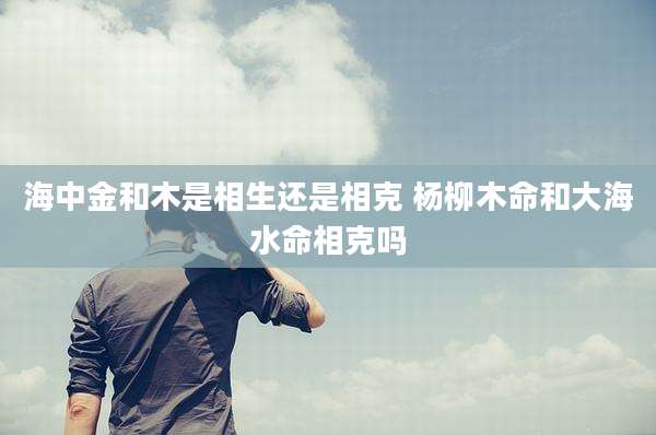 海中金和木是相生还是相克 杨柳木命和大海水命相克吗