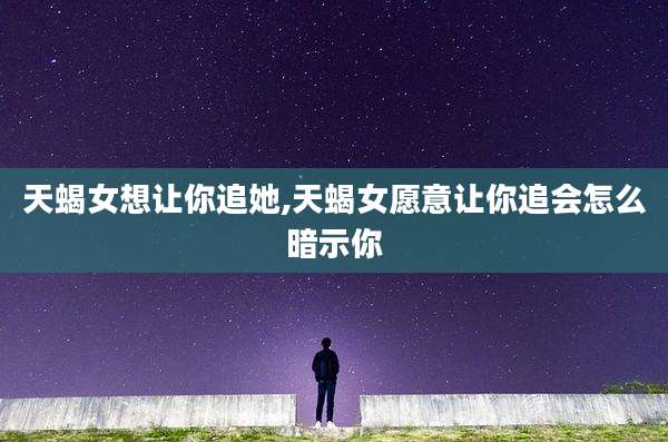 天蝎女想让你追她,天蝎女愿意让你追会怎么暗示你