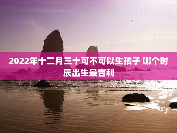 2022年十二月三十可不可以生孩子 哪个时辰出生最吉利