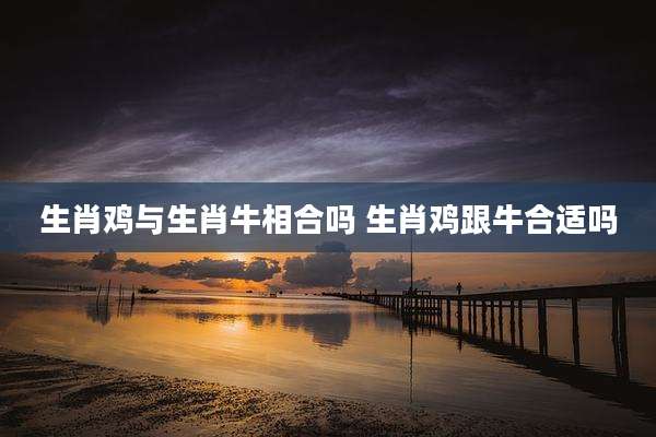 生肖鸡与生肖牛相合吗 生肖鸡跟牛合适吗
