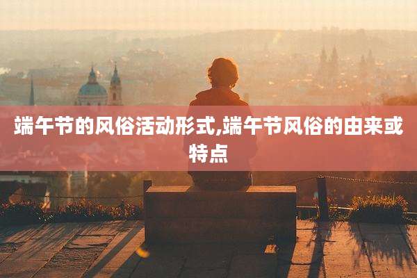 端午节的风俗活动形式,端午节风俗的由来或特点