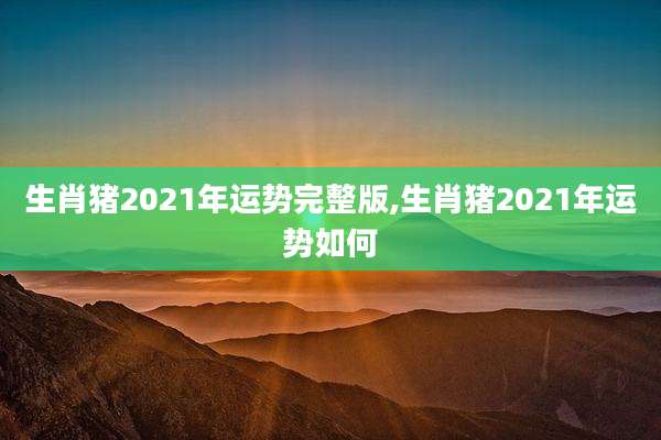 生肖猪2021年运势完整版,生肖猪2021年运势如何