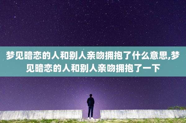 梦见暗恋的人和别人亲吻拥抱了什么意思,梦见暗恋的人和别人亲吻拥抱了一下