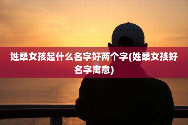 姓桑女孩起什么名字好两个字(姓桑女孩好名字寓意)