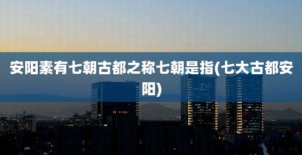 安阳素有七朝古都之称七朝是指(七大古都安阳)