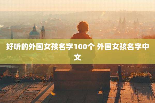 好听的外国女孩名字100个 外国女孩名字中文