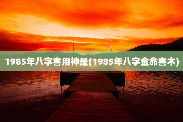 1985年八字喜用神是(1985年八字金命喜木)