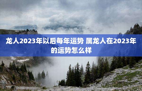 龙人2023年以后每年运势 属龙人在2023年的运势怎么样