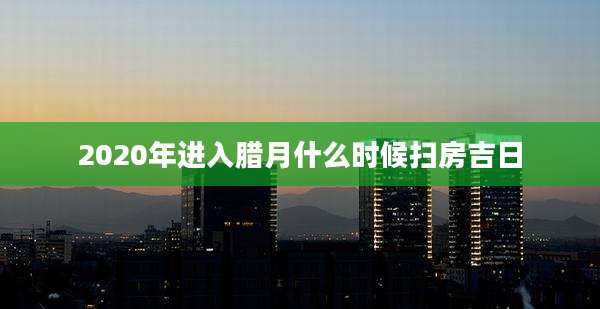 2020年进入腊月什么时候扫房吉日