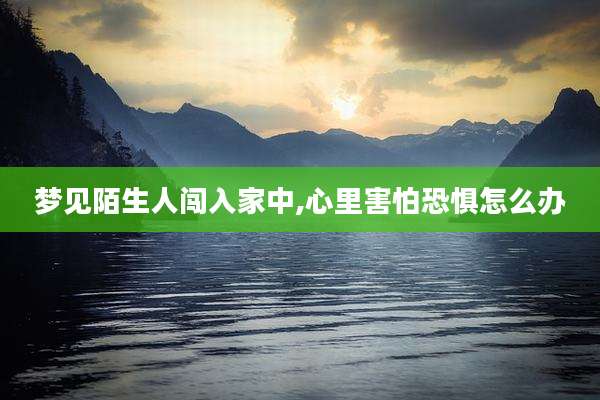 梦见陌生人闯入家中,心里害怕恐惧怎么办