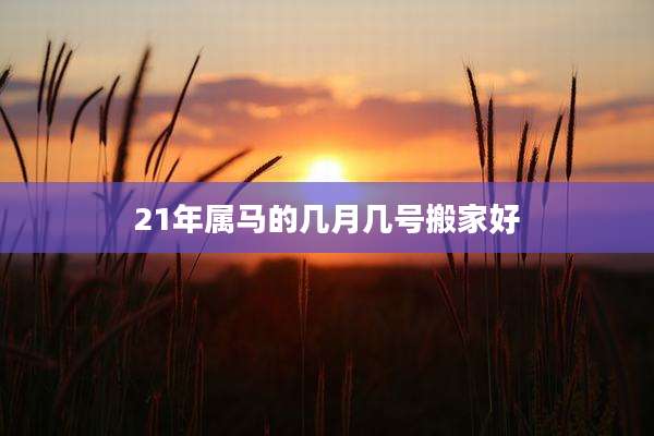 21年属马的几月几号搬家好