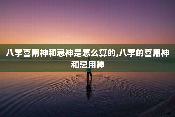 八字喜用神和忌神是怎么算的,八字的喜用神和忌用神
