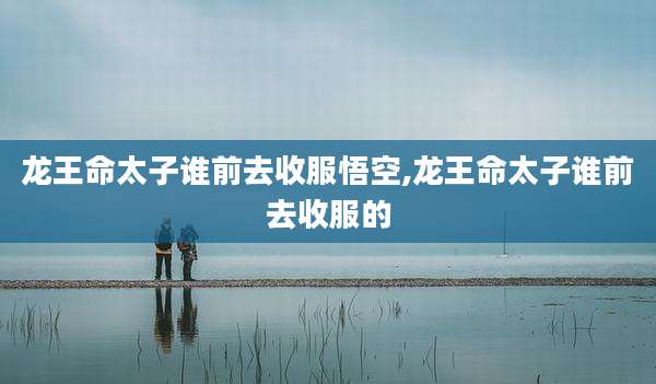 龙王命太子谁前去收服悟空,龙王命太子谁前去收服的