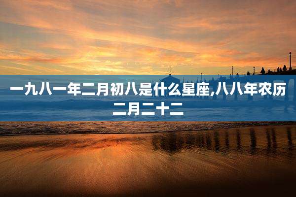 一九八一年二月初八是什么星座,八八年农历二月二十二