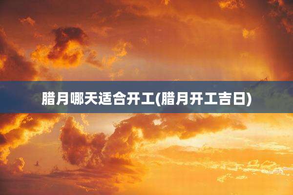 腊月哪天适合开工(腊月开工吉日)