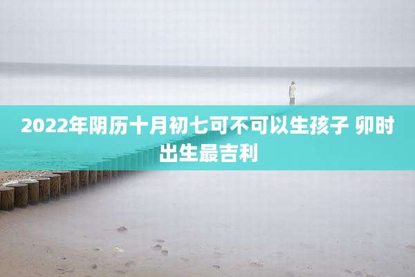 2022年阴历十月初七可不可以生孩子 卯时出生最吉利