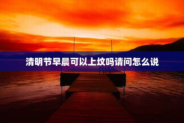 清明节早晨可以上坟吗请问怎么说
