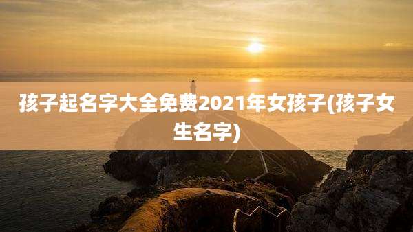 孩子起名字大全免费2021年女孩子(孩子女生名字)