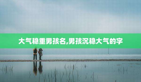 大气稳重男孩名,男孩沉稳大气的字