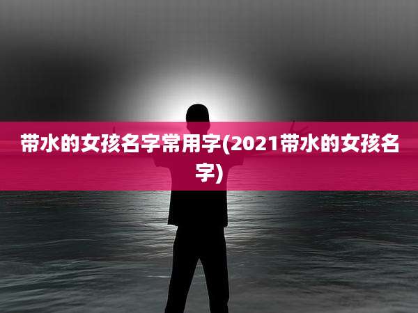 带水的女孩名字常用字(2021带水的女孩名字)