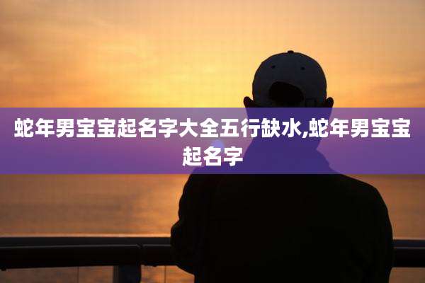 蛇年男宝宝起名字大全五行缺水,蛇年男宝宝起名字
