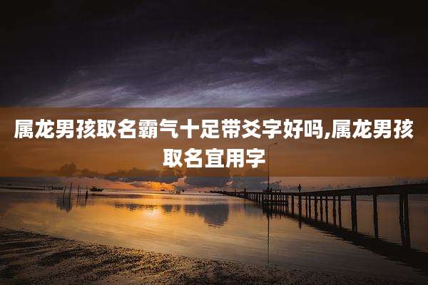 属龙男孩取名霸气十足带爻字好吗,属龙男孩取名宜用字