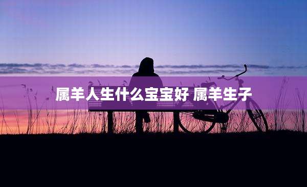 属羊人生什么宝宝好 属羊生子