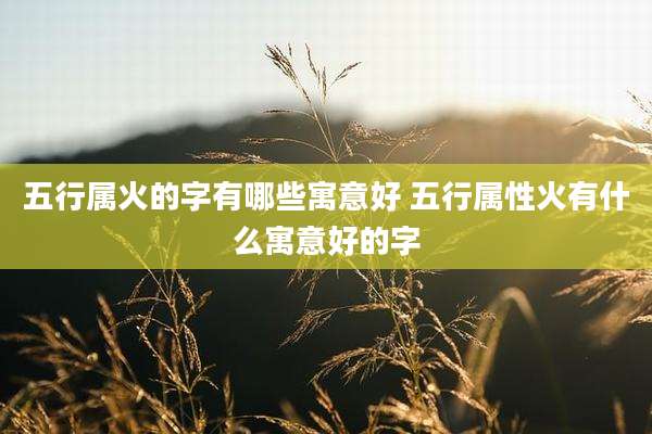 五行属火的字有哪些寓意好 五行属性火有什么寓意好的字