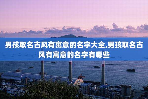 男孩取名古风有寓意的名字大全,男孩取名古风有寓意的名字有哪些