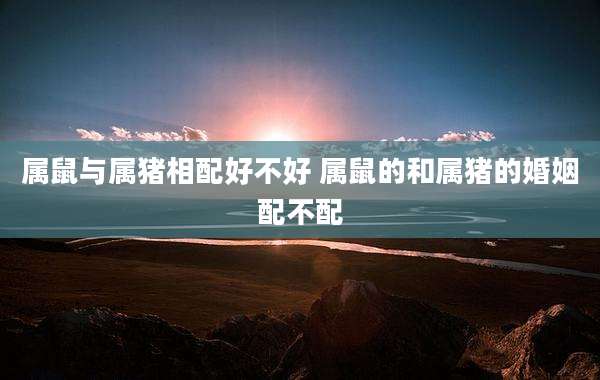 属鼠与属猪相配好不好 属鼠的和属猪的婚姻配不配