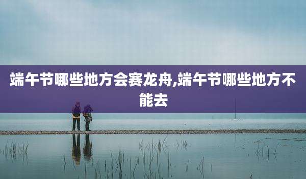端午节哪些地方会赛龙舟,端午节哪些地方不能去
