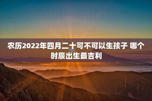农历2022年四月二十可不可以生孩子 哪个时辰出生最吉利