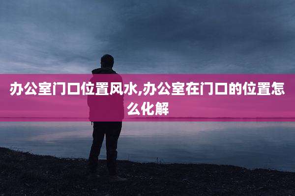 办公室门口位置风水,办公室在门口的位置怎么化解
