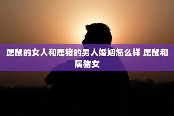 属鼠的女人和属猪的男人婚姻怎么样 属鼠和属猪女