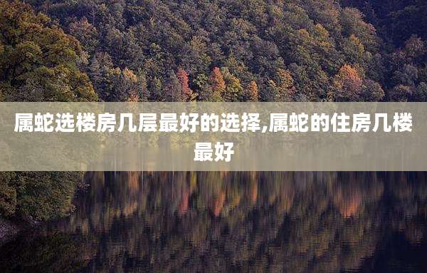 属蛇选楼房几层最好的选择,属蛇的住房几楼最好